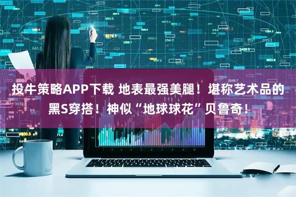投牛策略APP下载 地表最强美腿!堪称艺术品的黑S穿搭!神似“地球球花”贝鲁奇!