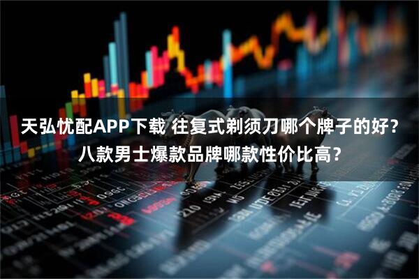 天弘忧配APP下载 往复式剃须刀哪个牌子的好?八款男士爆款品牌哪款性价比高?
