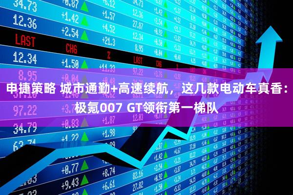 申捷策略 城市通勤+高速续航,这几款电动车真香:极氪007 GT领衔第一梯队