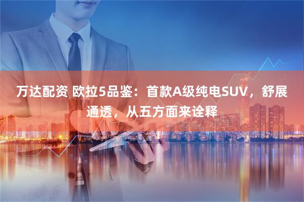 万达配资 欧拉5品鉴:首款A级纯电SUV,舒展通透,从五方面来诠释