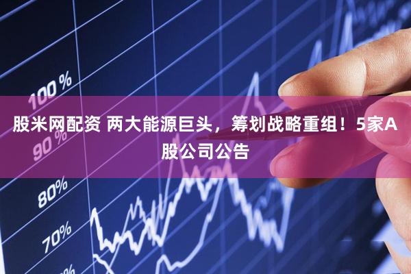 股米网配资 两大能源巨头,筹划战略重组!5家A股公司公告