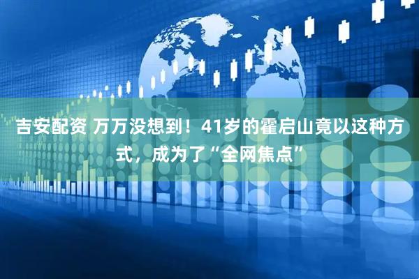 吉安配资 万万没想到!41岁的霍启山竟以这种方式,成为了“全网焦点”