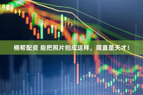 楠帮配资 能把照片拍成这样,简直是天才!