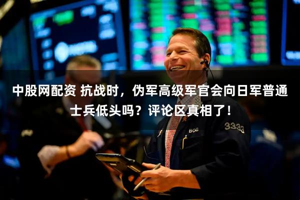 中股网配资 抗战时,伪军高级军官会向日军普通士兵低头吗?评论区真相了!