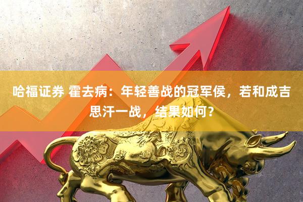 哈福证券 霍去病:年轻善战的冠军侯,若和成吉思汗一战,结果如何?