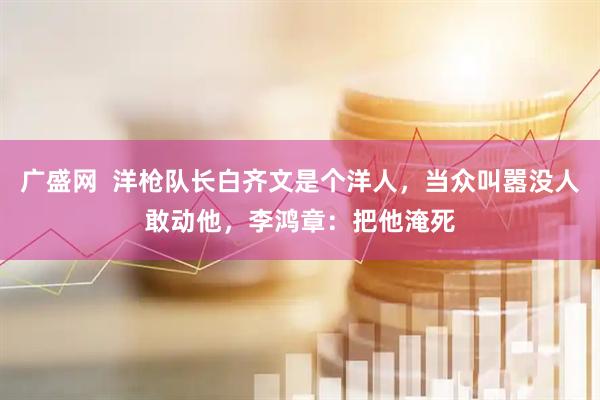 广盛网  洋枪队长白齐文是个洋人,当众叫嚣没人敢动他,李鸿章:把他淹死