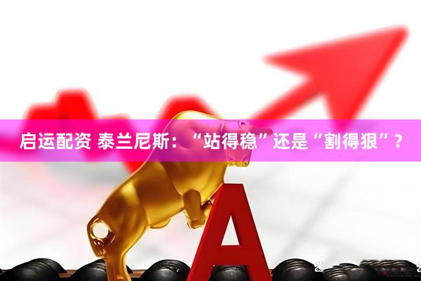启运配资 泰兰尼斯:“站得稳”还是“割得狠”?