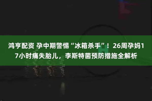 鸿亨配资 孕中期警惕“冰箱杀手”!26周孕妈17小时痛失胎儿,李斯特菌预防措施全解析