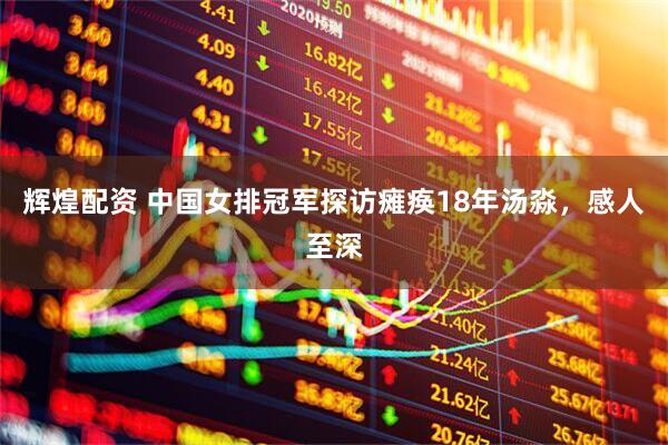 辉煌配资 中国女排冠军探访瘫痪18年汤淼,感人至深